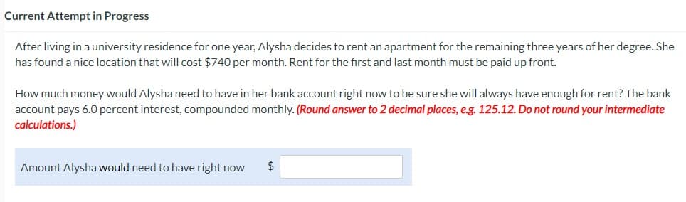 Current Attempt in Progress
After living in a university residence for one year, Alysha decides to rent an apartment for the remaining three years of her degree. She
has found a nice location that will cost $740 per month. Rent for the first and last month must be paid up front.
How much money would Alysha need to have in her bank account right now to be sure she will always have enough for rent? The bank
account pays 6.0 percent interest, compounded monthly. (Round answer to 2 decimal places, e.g. 125.12. Do not round your intermediate
calculations.)
Amount Alysha would need to have right now
$