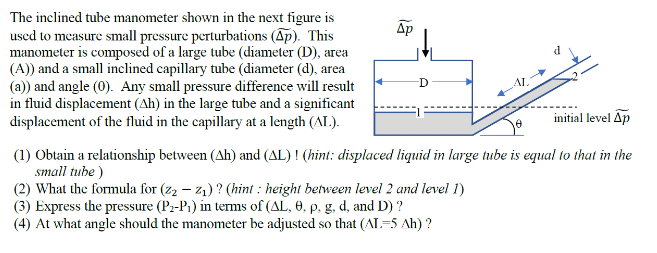 The inclined tube manometer shown in the next figure is
used to measure small pressure perturbations (Ap). This
manometer is composed of a large tube (diameter (D), area
(A)) and a small inclined capillary tube (diameter (d), area
(a)) and angle (0). Any small pressure difference will result
in fluid displacement (Ah) in the large tube and a significant
displacement of the fluid in the capillary at a length (AL.).
Ap
AL
initial level Ap
(1) Obtain a relationship between (Ah) and (AL) ! (hint: displaced liquid in large tube is equal to that in the
small tube )
(2) What the formula for (z2 – 21) ? (hint : height between level 2 and level 1)
(3) Express the pressure (Pz-P1) in terms of (AL, 0, p, g, d, and D) ?
(4) At what angle should the manometer be adjusted so that (AL-5 Ah) ?
