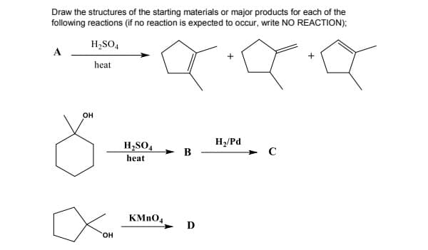 Draw the structures of the starting materials or major products for each of the
following reactions (if no reaction is expected to occur, write NO REACTION);
H,SO,
A
+
heat
он
H2/Pd
H,SO4
> B
heat
KMNO4
D
HO.
