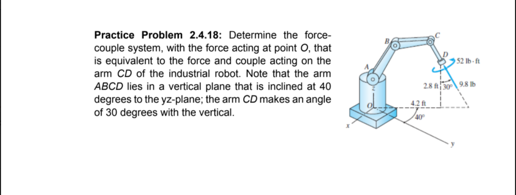 Practice Problem 2.4.18: Determine the force-
couple system, with the force acting at point O, that
is equivalent to the force and couple acting on the
arm CD of the industrial robot. Note that the arm
ABCD lies in a vertical plane that is inclined at 40
degrees to the yz-plane; the arm CD makes an angle
of 30 degrees with the vertical.
52 Ib - ft
2.8 ft30 9.8 lb
4.2 ft
40
