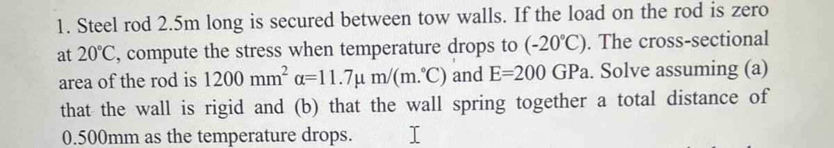 1. Steel rod 2.5m long is secured between tow walls. If the load on the rod is zero
at 20°C, compute the stress when temperature drops to (-20°C). The cross-sectional
area of the rod is 1200 mm a=11.7µ m/(m.°C) and E=200 GPa. Solve assuming (a)
that the wall is rigid and (b) that the wall spring together a total distance of
0.500mm as the temperature drops.
I
