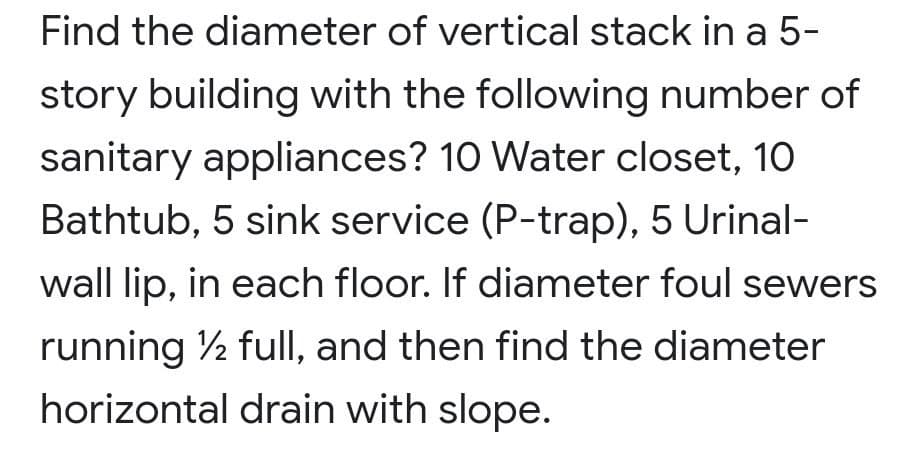Find the diameter of vertical stack in a 5-
story building with the following number of
sanitary appliances? 10 Water closet, 10
Bathtub, 5 sink service (P-trap), 5 Urinal-
wall lip, in each floor. If diameter foul sewers
running ½ full, and then find the diameter
horizontal drain with slope.
