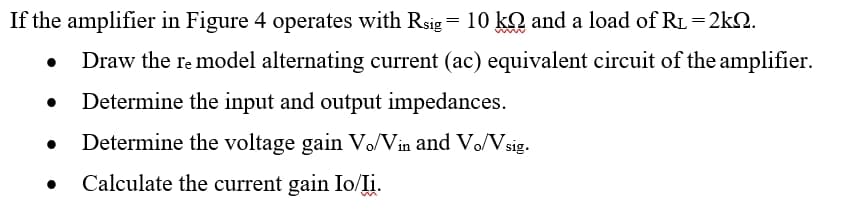 If the amplifier in Figure 4 operates with Rsig= 10 kQ and a load of RL=2kQ.
Draw the re model alternating current (ac) equivalent circuit of the amplifier.
Determine the input and output impedances.
Determine the voltage gain Vo/Vin and Vo/Vsig.
Calculate the current gain Io/Ii.
