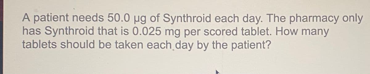 A patient needs 50.0 µg of Synthroid each day. The pharmacy only
has Synthroid that is 0.025 mg per scored tablet. How many
tablets should be taken each day by the patient?