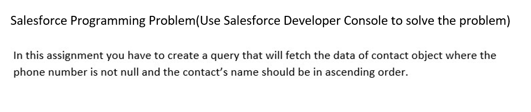 Salesforce Programming Problem(Use Salesforce Developer Console to solve the problem)
In this assignment you have to create a query that will fetch the data of contact object where the
phone number is not null and the contact's name should be in ascending order.
