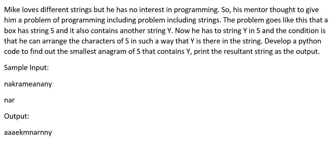Mike loves different strings but he has no interest in programming. So, his mentor thought to give
him a problem of programming including problem including strings. The problem goes like this that a
box has string S and it also contains another string Y. Now he has to string Y in S and the condition is
that he can arrange the characters of S in such a way that Y is there in the string. Develop a python
code to find out the smallest anagram of S that contains Y, print the resultant string as the output.
Sample Input:
nakrameanany
nar
Output:
aaaekmnarnny
