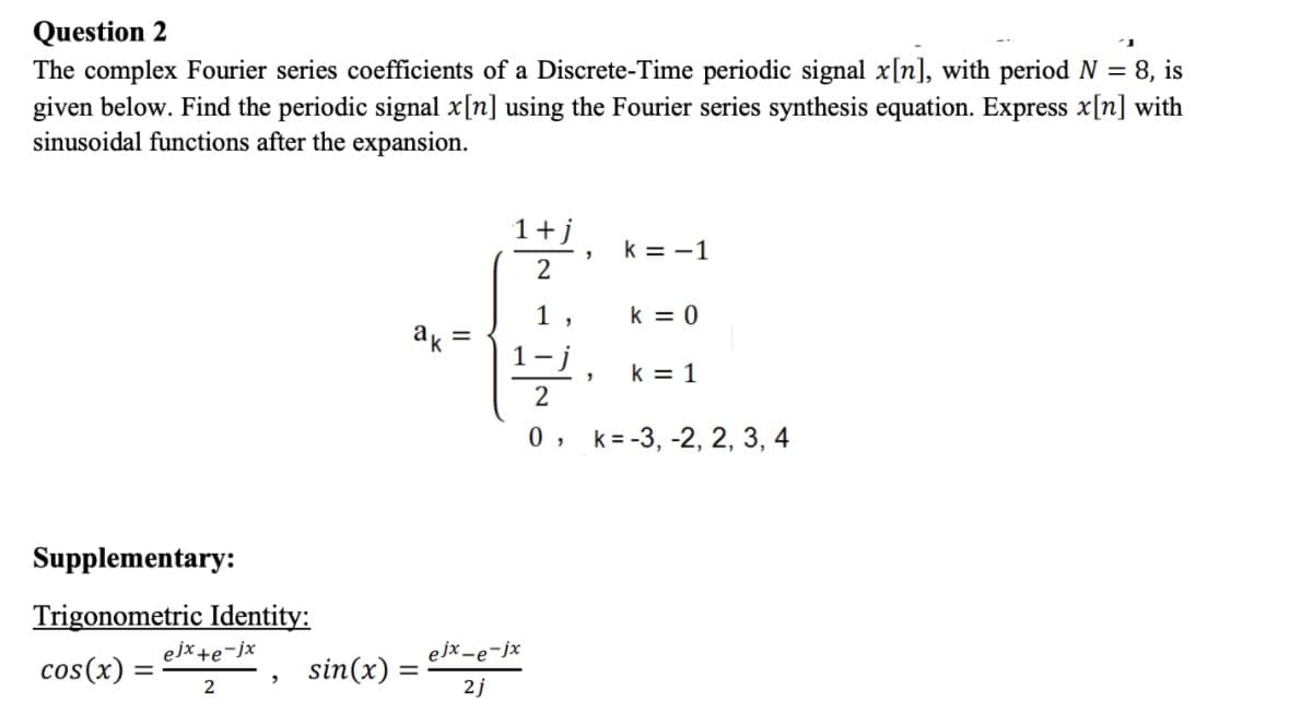 Question 2
The complex Fourier series coefficients of a Discrete-Time periodic signal x[n], with period N = 8, is
given below. Find the periodic signal x[n] using the Fourier series synthesis equation. Express x[n] with
sinusoidal functions after the expansion.
1+j
k = -1
2
1,
k = 0
ak =
k = 1
0 ,
k = -3, -2, 2, 3, 4
Supplementary:
Trigonometric Identity:
ejx +e-jx
ejx -e-jx
cos(x)
sin(x) :
2
2j
