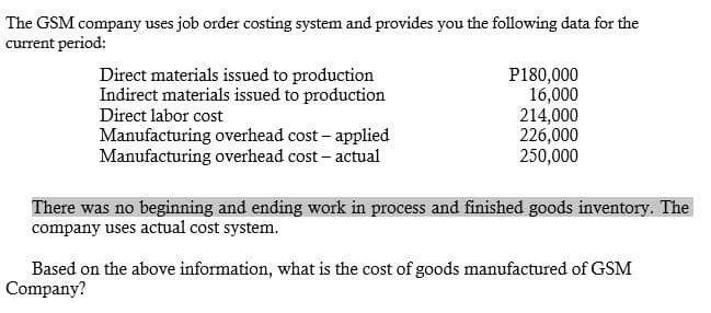 The GSM company uses job order costing system and provides you the following data for the
current period:
Direct materials issued to production
Indirect materials issued to production
Direct labor cost
Manufacturing overhead cost – applied
Manufacturing overhead cost – actual
P180,000
16,000
214,000
226,000
250,000
There was no beginning and ending work in process and finished goods inventory. The
company uses actual cost system.
Based on the above information, what is the cost of goods manufactured of GSM
Company?
