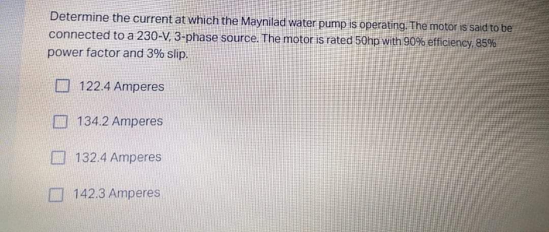 Determine the current at which the Maynilad water pump is operating. The motor is said to be
connected to a 230-V, 3-phase source. The motor is rated 50hp with 90% efficiency, 85%
power factor and 3% slip.
122.4 Amperes
134.2 Amperes
132.4 Amperes
142.3 Amperes
