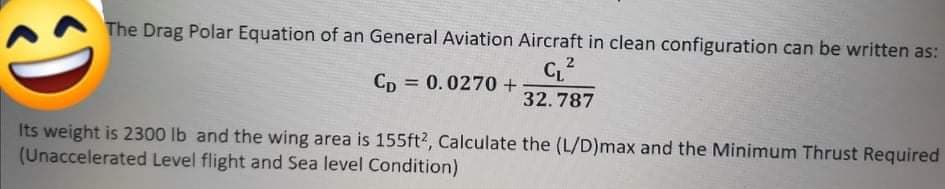 The Drag Polar Equation of an General Aviation Aircraft in clean configuration can be written as:
C2
Cp = 0.0270+
%3D
32.787
Its weight is 2300 lb and the wing area is 155ft?, Calculate the (L/D)max and the Minimum Thrust Required
(Unaccelerated Level flight and Sea level Condition)
