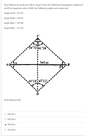 Two Stations A and B are 540 m. apart. From the following triangulation stations C
and D on opposite sides of AB, the following angles were observed
Angle ACD - 5412
Angle DCB - 41°24
Angle ADC - 4918
Angle BDC - 47°12
540 m
49ʻ18147'12",
Find Distance BC
333.38 m
353.38m
355.38 m
335.38 m
