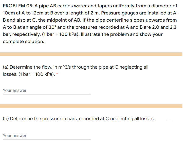 PROBLEM 05: A pipe AB carries water and tapers uniformly from a diameter of
10cm at A to 12cm at B over a length of 2 m. Pressure gauges are installed at A,
B and also at C, the midpoint of AB. If the pipe centerline slopes upwards from
A to B at an angle of 30° and the pressures recorded at A and B are 2.0 and 2.3
bar, respectively. (1 bar = 100 kPa). Illustrate the problem and show your
complete solution.
(a) Determine the flow, in m^3/s through the pipe at C neglecting all
losses. (1 bar = 100 kPa). *
Your answer
(b) Determine the pressure in bars, recorded at C neglecting all losses.
Your answer
