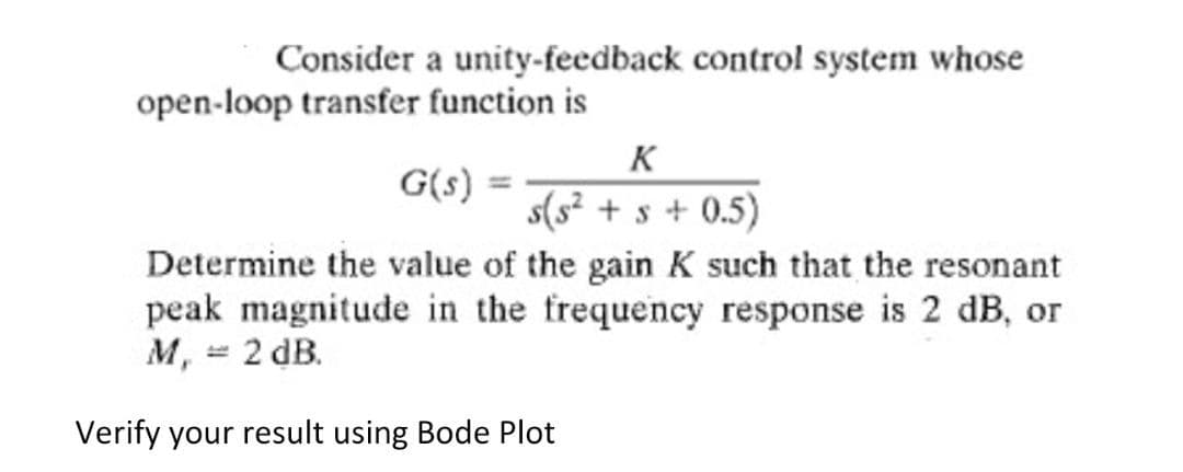 Consider a unity-feedback control system whose
open-loop transfer function is
K
G(s)
s(s² + s + 0.5)
Determine the value of the gain K such that the resonant
peak magnitude in the frequency response is 2 dB, or
M, = 2 dB.
Verify your result using Bode Plot
