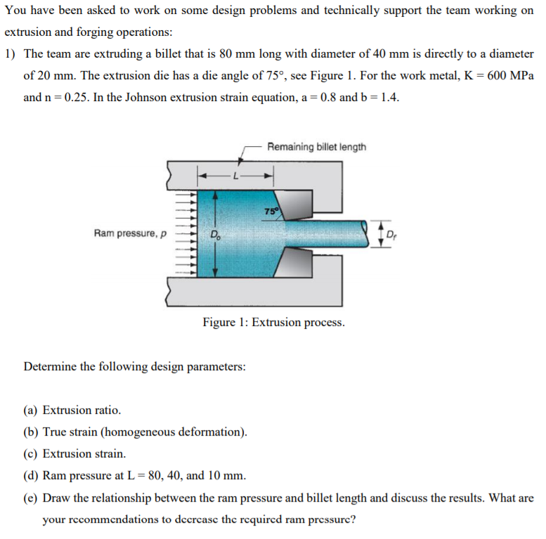 You have been asked to work on some design problems and technically support the team working on
extrusion and forging operations:
1) The team are extruding a billet that is 80 mm long with diameter of 40 mm is directly to a diameter
of 20 mm. The extrusion die has a die angle of 75°, see Figure 1. For the work metal, K = 600 MPa
and n = 0.25. In the Johnson extrusion strain equation, a = 0.8 and b = 1.4.
Remaining billet length
75
Ram pressure, p
D.
Dr
Figure 1: Extrusion process.
Determine the following design parameters:
(a) Extrusion ratio.
(b) True strain (homogeneous deformation).
(c) Extrusion strain.
(d) Ram pressure at L= 80, 40, and 10 mm.
(e) Draw the relationship between the ram pressure and billet length and discuss the results. What are
your recommendations to dccrcase the required ram pressure?
