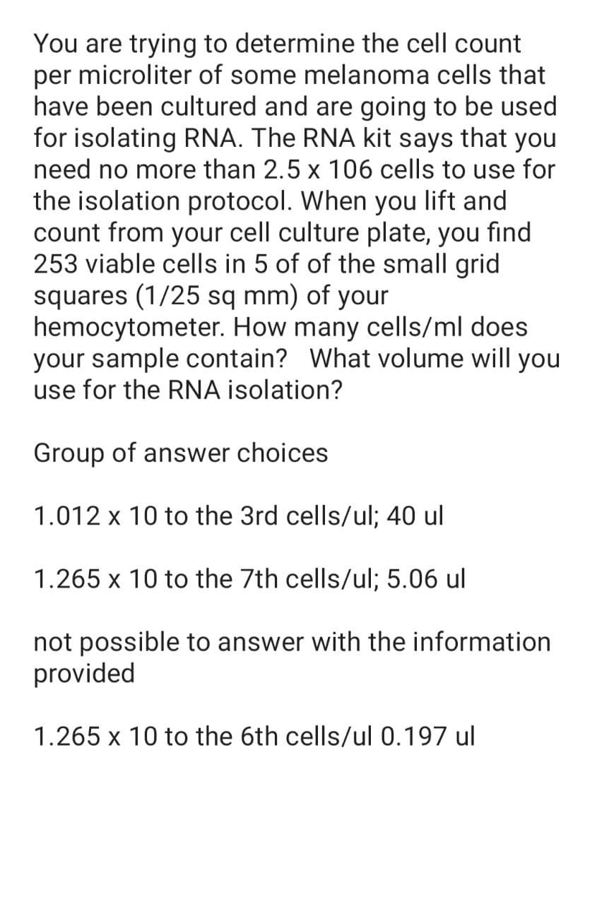 You are trying to determine the cell count
per microliter of some melanoma cells that
have been cultured and are going to be used
for isolating RNA. The RNA kit says that you
need no more than 2.5 x 106 cells to use for
the isolation protocol. When you lift and
count from your cell culture plate, you find
253 viable cells in 5 of of the small grid
squares (1/25 sq mm) of your
hemocytometer. How many cells/ml does
your sample contain? What volume will you
use for the RNA isolation?
Group of answer choices
1.012 x 10 to the 3rd cells/ul; 40 ul
1.265 x 10 to the 7th cells/ul; 5.06 ul
not possible to answer with the information
provided
1.265 x 10 to the 6th cells/ul 0.197 ul
