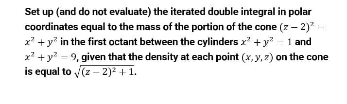 Set up (and do not evaluate) the iterated double integral in polar
coordinates equal to the mass of the portion of the cone (z – 2)? =
x? + y? in the first octant between the cylinders x? +y? = 1 and
x? + y? = 9, given that the density at each point (x, y, z) on the cone
is equal to V(z – 2)² + 1.
