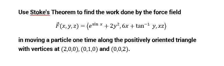 Use Stoke's Theorem to find the work done by the force field
F(x, y, z) = (esin * + 2y?, 6x + tan-1 y,xz)
in moving a particle one time along the positively oriented triangle
with vertices at (2,0,0), (0,1,0) and (0,0,2).
