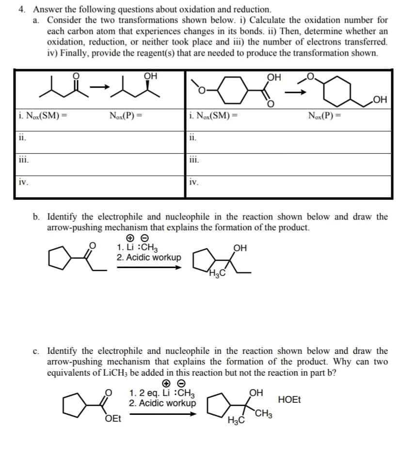 4. Answer the following questions about oxidation and reduction.
a. Consider the two transformations shown below. i) Calculate the oxidation number for
each carbon atom that experiences changes in its bonds. ii) Then, determine whether an
oxidation, reduction, or neither took place and iii) the number of electrons transferred.
iv) Finally, provide the reagent(s) that are needed to produce the transformation shown.
人从-人
OH
OH
HO
i. Nox(SM) =
Nox(P) =
i. Nox(SM) =
Nox(P) =
%3D
%3D
ii.
ii.
111.
iii.
iv.
iv.
b. Identify the electrophile and nucleophile in the reaction shown below and draw the
arrow-pushing mechanism that explains the formation of the product.
1. Li :CH3
2. Acidic workup
OH
c. Identify the electrophile and nucleophile in the reaction shown below and draw the
arrow-pushing mechanism that explains the formation of the product. Why can two
equivalents of LICH; be added in this reaction but not the reaction in part b?
1. 2 eq. Li :CH3
2. Acidic workup
OH
HOET
OEt
CH3
H3C
