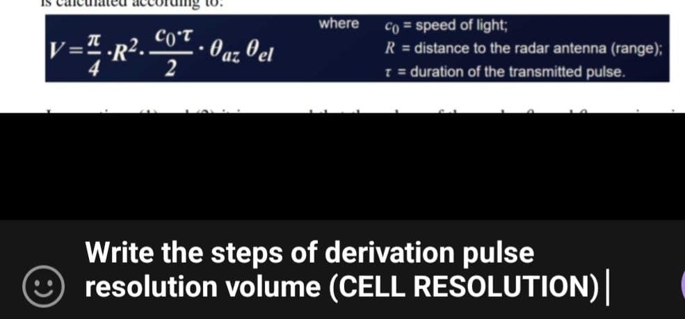 Is car
V=¹.R². COT
2
to.
.
· Oaz Oel
where
Co= speed of light;
R = distance to the radar antenna (range);
T = duration of the transmitted pulse.
Write the steps of derivation pulse
resolution volume (CELL RESOLUTION) |