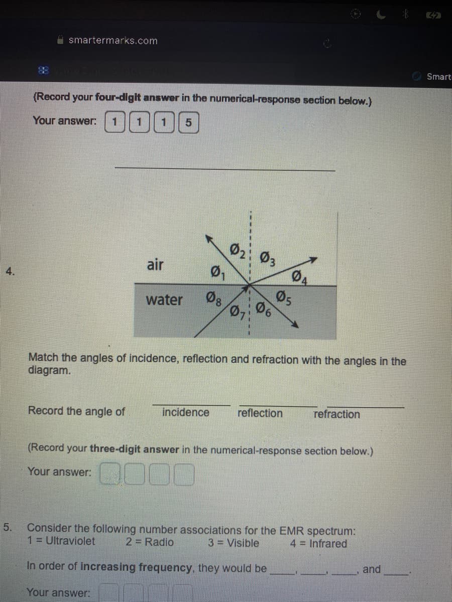 4.
5.
smartermarks.com
(Record your four-digit answer in the numerical-response section below.)
Your answer: 1 1
1 5
Record the angle of
air
Ø₁
water 08
Your answer:
0₂
incidence
07:
03
06
Match the angles of incidence, reflection and refraction with the angles in the
diagram.
04
05
reflection
refraction
(Record your three-digit answer in the numerical-response section below.)
Your answer:
DOO
Consider the following number associations for the EMR spectrum:
1 Ultraviolet 2= Radio
3 = Visible
4 = Infrared
In order of increasing frequency, they would be
and
Smart