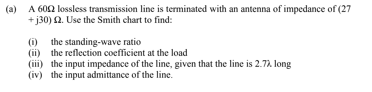 (a)
A 602 lossless transmission line is terminated with an antenna of impedance of (27
+ j30) N. Use the Smith chart to find:
the standing-wave ratio
(ii) the reflection coefficient at the load
(iii) the input impedance of the line, given that the line is 2.72 long
(iv) the input admittance of the line.
(i)
