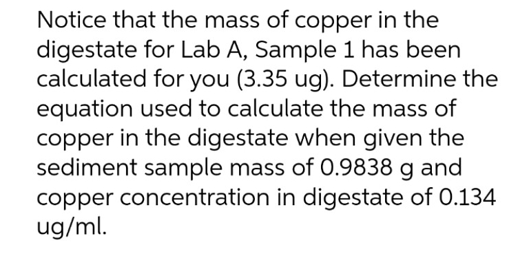 Notice that the mass of copper in the
digestate for Lab A, Sample 1 has been
calculated for you (3.35 ug). Determine the
equation used to calculate the mass of
copper in the digestate when given the
sediment sample mass of 0.9838 g and
copper concentration in digestate of 0.134
ug/ml.