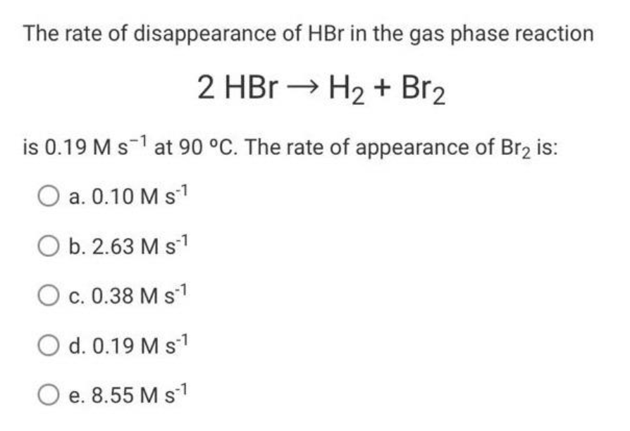 The rate of disappearance of HBr in the gas phase reaction
2 HBr → H₂ + Br₂
is 0.19 M s1 at 90 °C. The rate of appearance of Br₂ is:
O a. 0.10 M S-¹
O b. 2.63 M S-¹
-1
O c. 0.38 M S-¹
O d. 0.19 M s-¹
O e. 8.55 M s 1