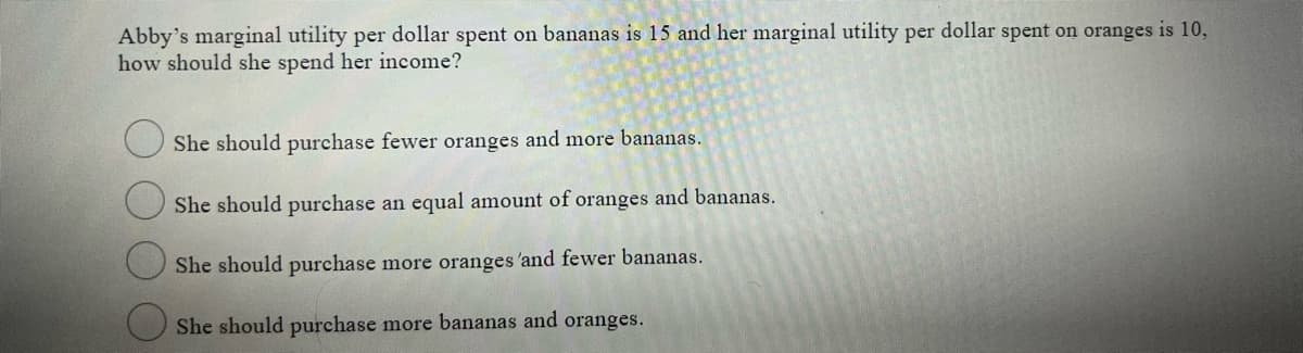 Abby's marginal utility per dollar spent on bananas is 15 and her marginal utility per dollar spent on oranges is 10,
how should she spend her income?
She should purchase fewer oranges and more bananas.
She should purchase an equal amount of oranges and bananas.
She should purchase more oranges 'and fewer bananas.
She should purchase more bananas and oranges.
