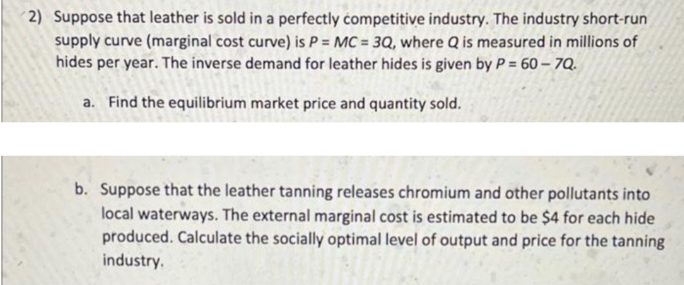 2) Suppose that leather is sold in a perfectly competitive industry. The industry short-run
supply curve (marginal cost curve) is P = MC = 3Q, where Q is measured in millions of
hides per year. The inverse demand for leather hides is given by P = 60-7Q.
a. Find the equilibrium market price and quantity sold.
b. Suppose that the leather tanning releases chromium and other pollutants into
local waterways. The external marginal cost is estimated to be $4 for each hide
produced. Calculate the socially optimal level of output and price for the tanning
industry.
