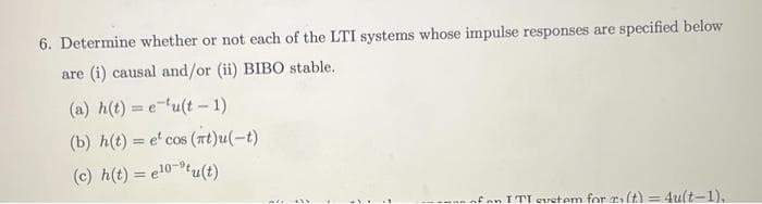 6. Determine whether or not each of the LTI systems whose impulse responses are specified below
are (i) causal and/or (ii) BIBO stable.
(a) h(t)=e-u(t-1)
(b) h(t) = e' cos (nt)u(-t)
(c) h(t) = e¹0-tu(t)
of an ITI eustem for r(t)=4u(t-1),