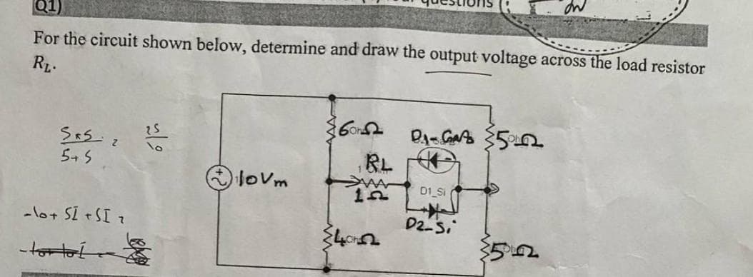 Q1)
For the circuit shown below, determine and draw the output voltage across the load resistor
RL.
Sas
5+5
-lo+ SI + SI ₂
-torto
25
lovm
60
ها
BL
12
DA-Gats 500
D1 Si
D2-Si
on