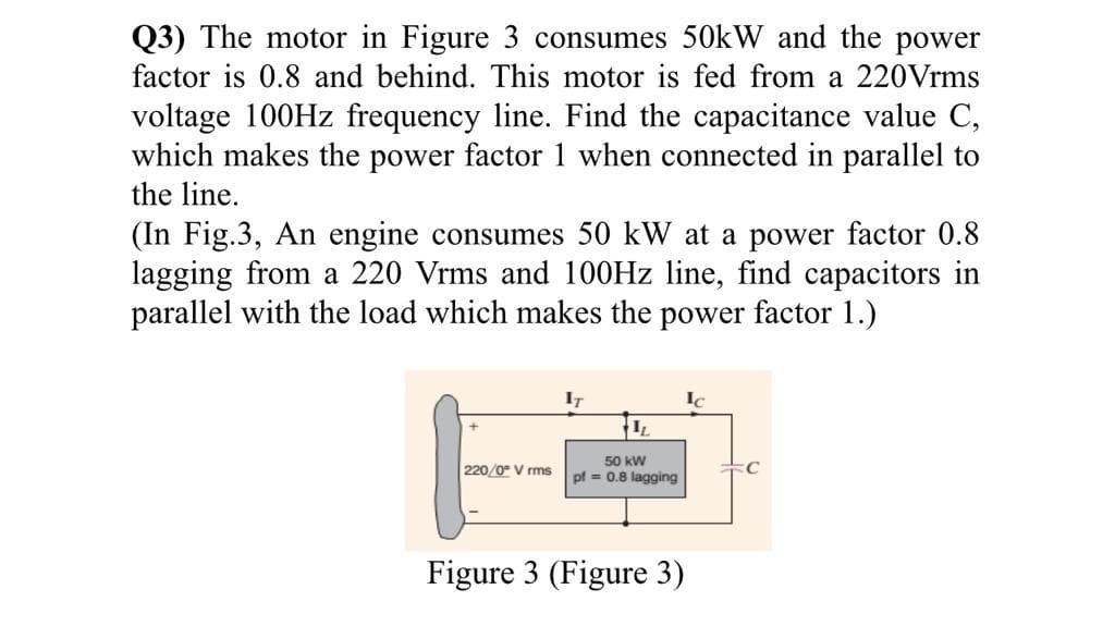 Q3) The motor in Figure 3 consumes 50kW and the power
factor is 0.8 and behind. This motor is fed from a 220Vrms
voltage 100Hz frequency line. Find the capacitance value C,
which makes the power factor 1 when connected in parallel to
the line.
(In Fig.3, An engine consumes 50 kW at a power factor 0.8
lagging from a 220 Vrms and 100Hz line, find capacitors in
parallel with the load which makes the power factor 1.)
220/0° V rms
IT
IL
50 kW
pf = 0.8 lagging
Figure 3 (Figure 3)
Ic