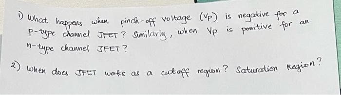 a
1) What happens when pinch-off voltage (Vp) is negative for
P-type channel JFET? Similarly, when Vp is positive for
n-type channel JFET?
2) when does JFET works as a cutaff region? Saturation Region?