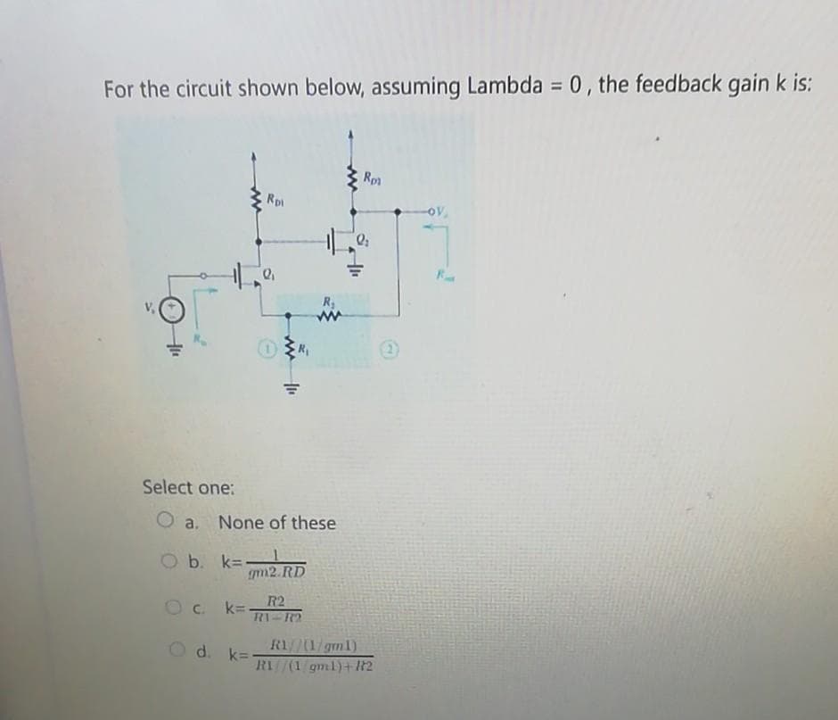 For the circuit shown below, assuming Lambda = 0, the feedback gain k is:
Rpl
R₁
11₁
O b. k=-1
Select one:
Oa. None of these
gm2.RD
d. k=-
R2
Ock=- R1 R2
R₂
Rp1
Q₂
R1/(1/gm1)
RI/(1/gml)+182
-OV
R