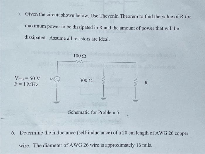 5. Given the circuit shown below, Use Thevenin Theorem to find the value of R for
maximum power to be dissipated in R and the amount of power that will be
dissipated. Assume all resistors are ideal.
Vrms = 50 V
F = 1 MHz
AC
100 92
www
300 Ω
Schematic for Problem 5.
www.
R
6. Determine the inductance (self-inductance) of a 20 cm length of AWG 26 copper
wire. The diameter of AWG 26 wire is approximately 16 mils.