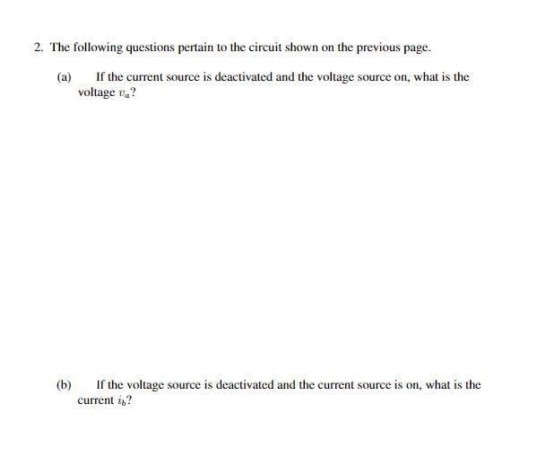 2. The following questions pertain to the circuit shown on the previous page.
(a) If the current source is deactivated and the voltage source on, what is the
voltage va?
(b) If the voltage source is deactivated and the current source is on, what is the
current i,,?