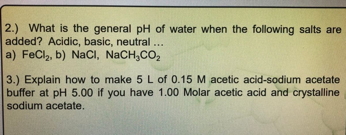 2.) What is the general pH of water when the following salts are
added? Acidic, basic, neutral
a) FeCl,, b) NaCI, NaCH,CO,
3.) Explain how to make 5 L of 0.15 M acetic acid-sodium acetate
buffer at pH 5.00 if you have 1.00 Molar acetic acid and crystalline
sodium acetate.
