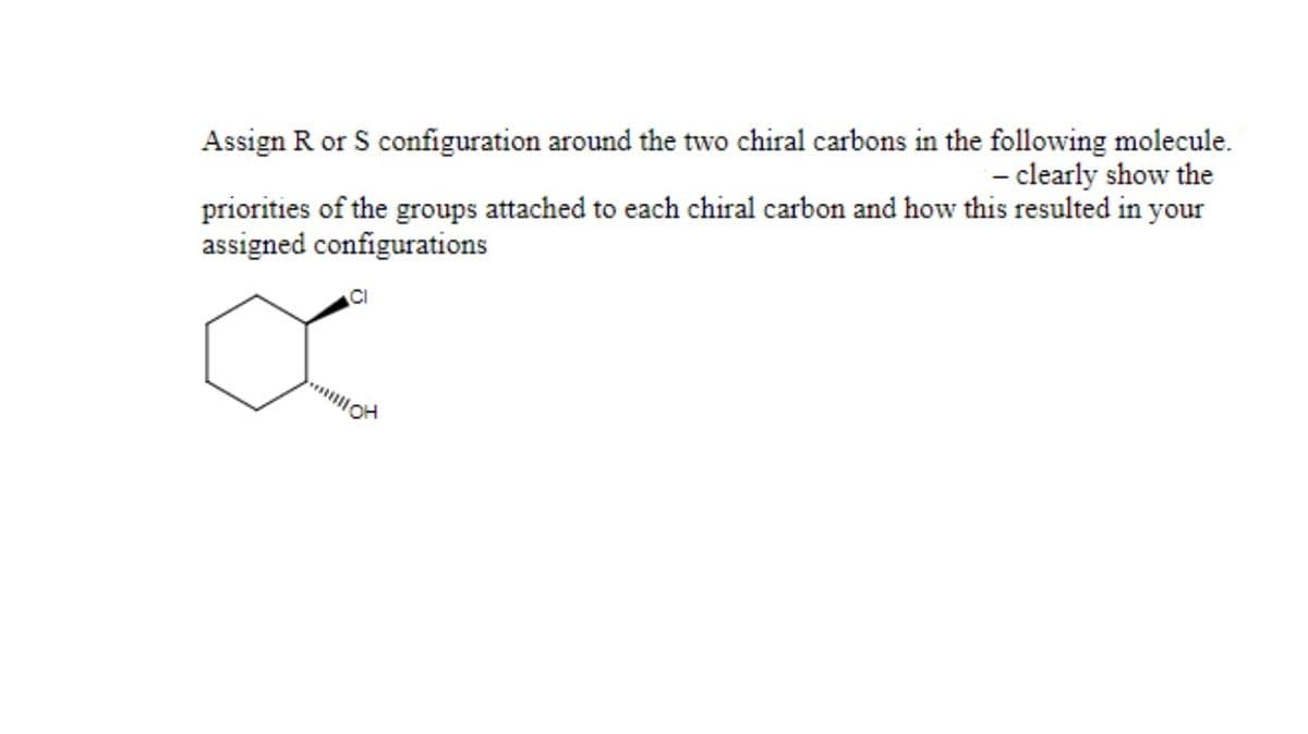 Assign R or S configuration around the two chiral carbons in the following molecule.
- clearly show the
priorities of the groups attached to each chiral carbon and how this resulted in your
assigned configurations

