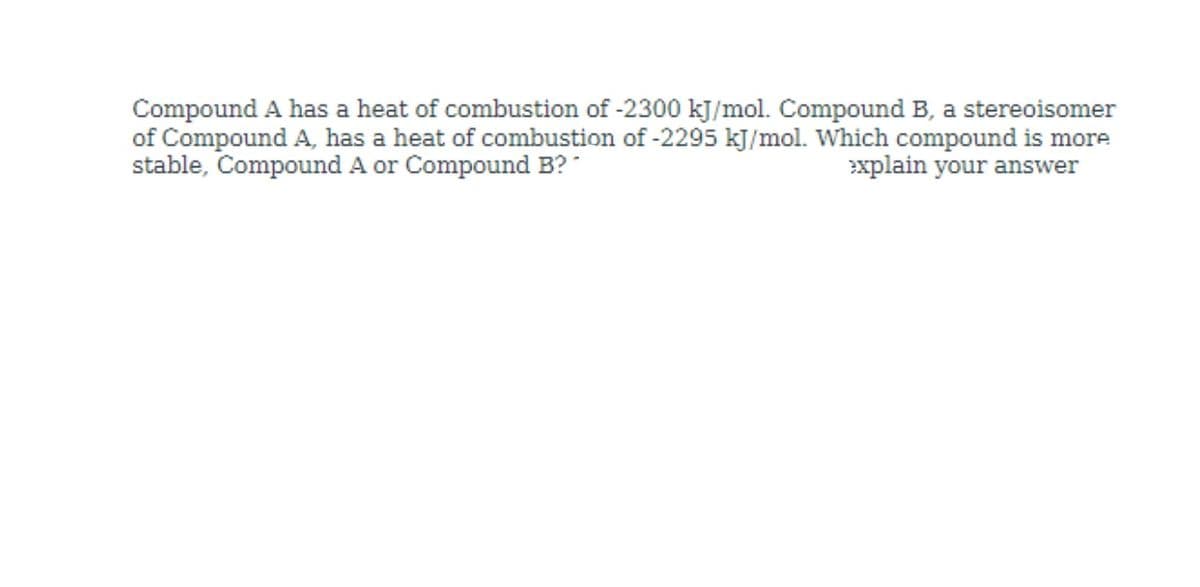 Compound A has a heat of combustion of -2300 kJ/mol. Compound B, a stereoisomer
of Compound A, has a heat of combustion of -2295 kJ/mol. Which compound is more
stable, Compound A or Compound B? "
explain your answer
