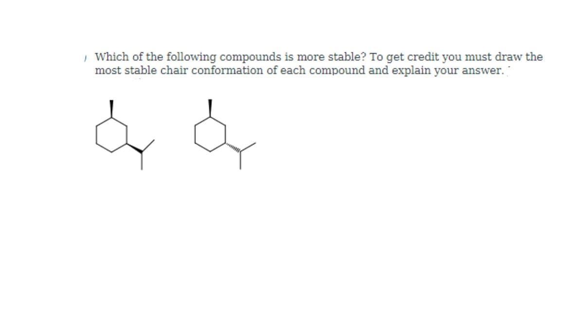 | Which of the following compounds is more stable? To get credit you must draw the
most stable chair conformation of each compound and explain your answer.
