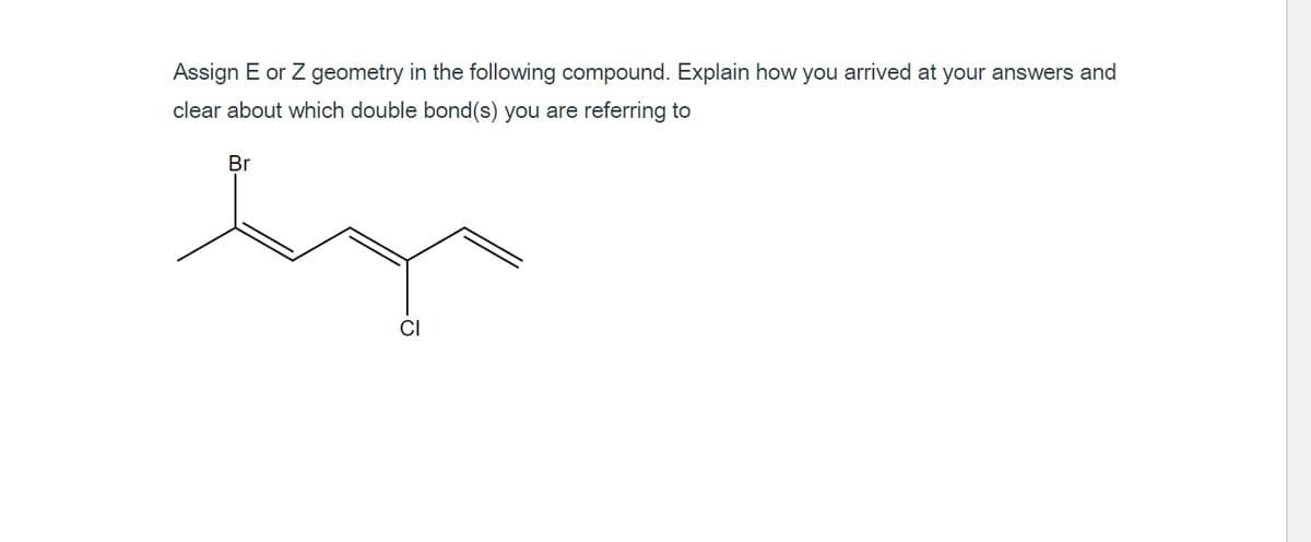 Assign E or Z geometry in the following compound. Explain how you arrived at your answers and
clear about which double bond(s) you are referring to
Br
CI
