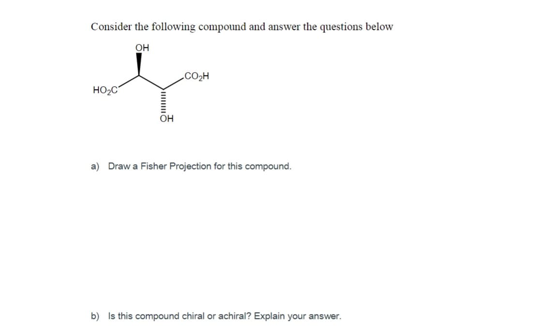Consider the following compound and answer the questions below
OH
CO2H
HO2C
Он
a) Draw a Fisher Projection for this compound.
b) Is this compound chiral or achiral? Explain your answer.
