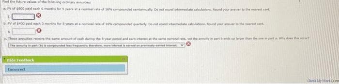 Find the future values of the following ordinary annuities
a. FV of $800 paid each 6 months for 5 years at a nominal rate of 16% compounded semiannually. Do not round intermediate calculations. Round your answer to the nearest cent
b. PV of $400 paid each 3 months for 5 years at a nominal rate of 16% compounded quarterly. Do not round intermediate calculations. Round y
These annuities receive the same amount of cash during the 5-year period and earn interest at the same nominal rate, yet the anity in p
The annuity in part (8) is compounded less frequently therefore, mare interest is earned in prestly and intere
Hide Feedback
Incorrect
a. Why does this use?
Check My Work (m