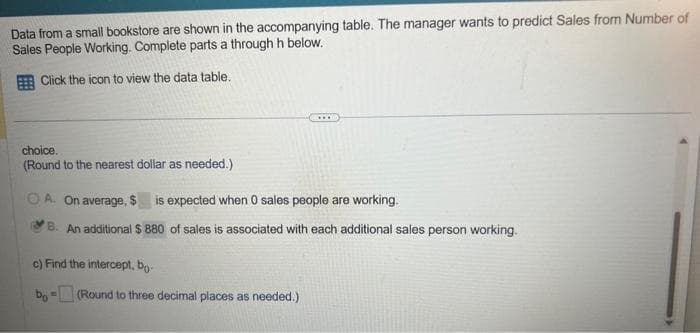 Data from a small bookstore are shown in the accompanying table. The manager wants to predict Sales from Number of
Sales People Working. Complete parts a through h below.
Click the icon to view the data table.
choice.
(Round to the nearest dollar as needed.)
...
ⒸA. On average, $ is expected when 0 sales people are working.
B. An additional $ 880 of sales is associated with each additional sales person working.
c) Find the intercept, bo-
bo- (Round to three decimal places as needed.)