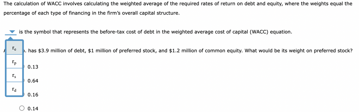 The calculation of WACC involves calculating the weighted average of the required rates of return on debt and equity, where the weights equal the
percentage of each type of financing in the firm's overall capital structure.
re
. has $3.9 million of debt, $1 million of preferred stock, and $1.2 million of common equity. What would be its weight on preferred stock?
Ip
Is
is the symbol that represents the before-tax cost of debt in the weighted average cost of capital (WACC) equation.
rd
0.13
0.64
0.16
0.14