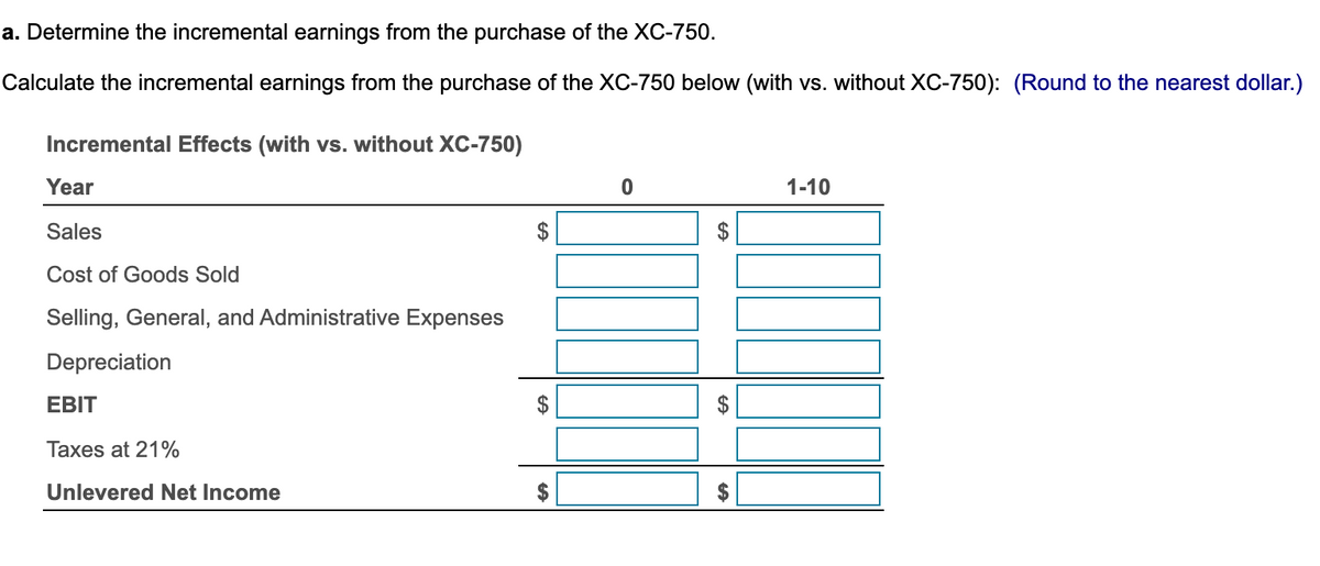 a. Determine the incremental earnings from the purchase of the XC-750.
Calculate the incremental earnings from the purchase of the XC-750 below (with vs. without XC-750): (Round to the nearest dollar.)
Incremental Effects (with vs. without XC-750)
Year
Sales
Cost of Goods Sold
Selling, General, and Administrative Expenses
Depreciation
EBIT
Taxes at 21%
Unlevered Net Income
$
GA
$
LA
CA
LA
1-10