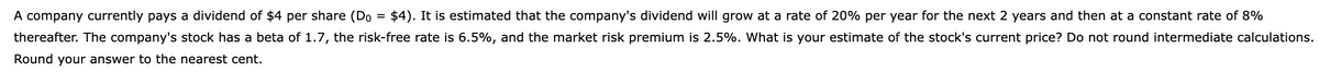 A company currently pays a dividend of $4 per share (Do = $4). It is estimated that the company's dividend will grow at a rate of 20% per year for the next 2 years and then at a constant rate of 8%
thereafter. The company's stock has a beta of 1.7, the risk-free rate is 6.5%, and the market risk premium is 2.5%. What is your estimate of the stock's current price? Do not round intermediate calculations.
Round your answer to the nearest cent.