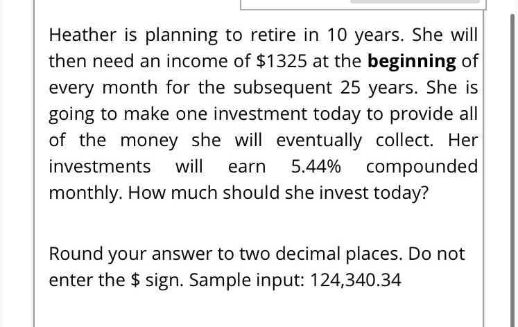 Heather is planning to retire in 10 years. She will
then need an income of $1325 at the beginning of
every month for the subsequent 25 years. She is
going to make one investment today to provide all
of the money she will eventually collect. Her
investments will earn 5.44% compounded
monthly. How much should she invest today?
Round your answer to two decimal places. Do not
enter the $ sign. Sample input: 124,340.34