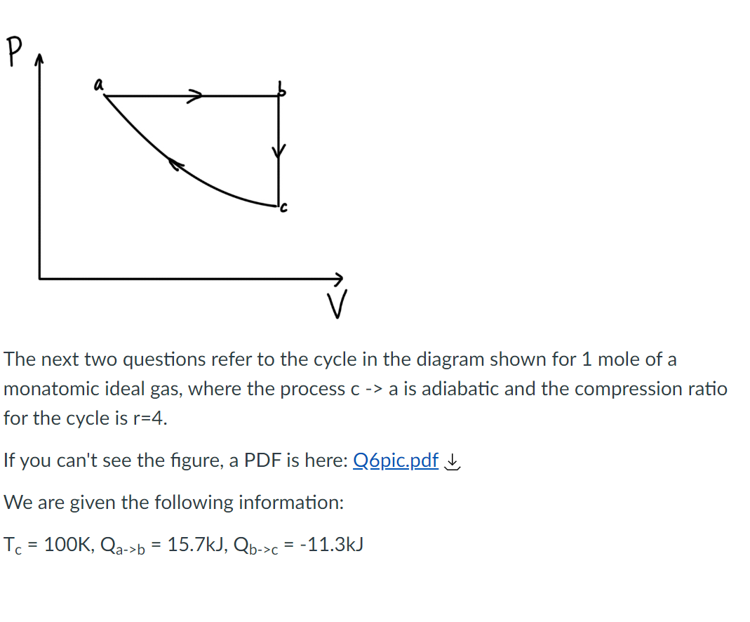 P
V
The next two questions refer to the cycle in the diagram shown for 1 mole of a
monatomic ideal gas, where the process c -> a is adiabatic and the compression ratio
for the cycle is r=4.
If you can't see the figure, a PDF is here: Q6pic.pdf ↓
We are given the following information:
Tc = 100K, Qa->b = 15.7kJ, Qb->c = -11.3kJ