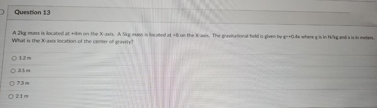 Question 13
A 2kg mass is located at +4m on the X-axis. A 5kg mass is located at +8 on the X-axis. The gravitational field is given by g-+0.4x where g is in N/kg and x is in meters.
What is the X-axis location of the center of gravity?
O 1.2 m
O 3.5 m
O 7.3 m
2.1 m